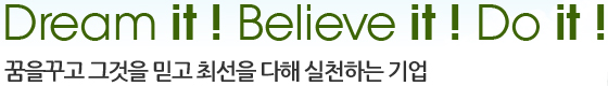 dream it ! believe it ! do it ! 꿈을꾸고 그것을 믿고 최선을 다해 실천하는 기업